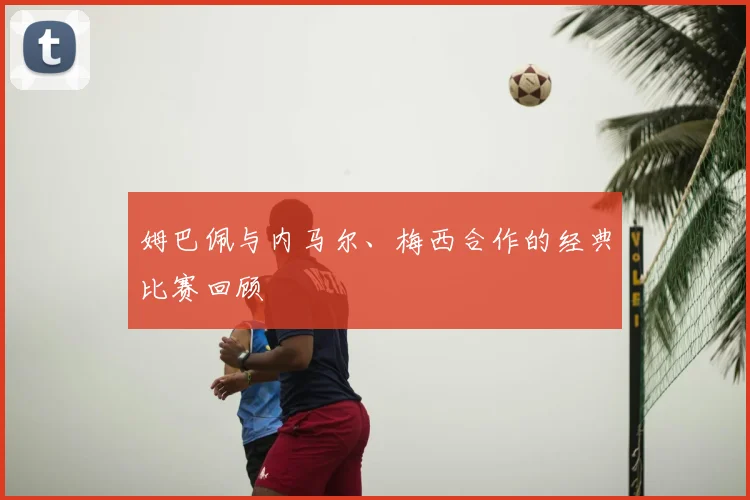 姆巴佩与内马尔、梅西合作的经典比赛回顾