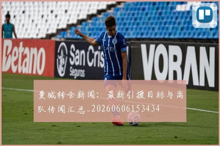 曼城转会新闻:最新引援目标与离队传闻汇总_20260606153434