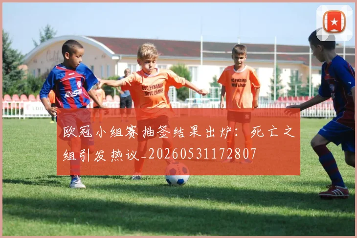欧冠小组赛抽签结果出炉：死亡之组引发热议_20260531172807