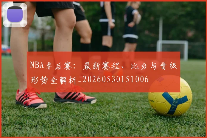 NBA季后赛：最新赛程、比分与晋级形势全解析_20260530151006