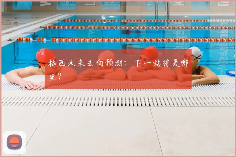 梅西未来去向预测：下一站将是哪里？