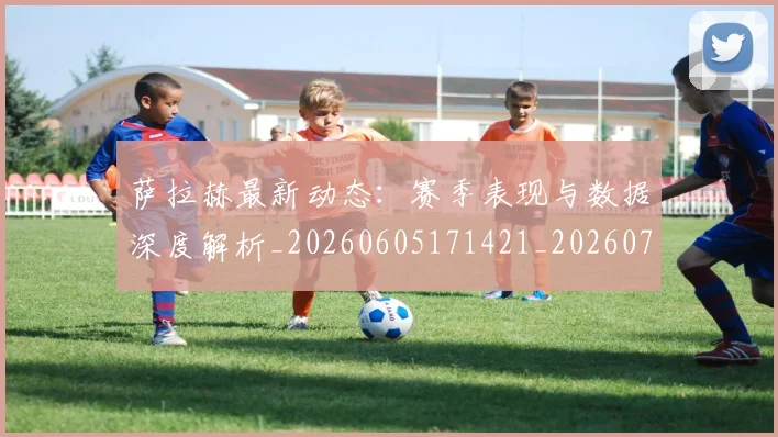 萨拉赫最新动态：赛季表现与数据深度解析_20260605171421_20260703181823