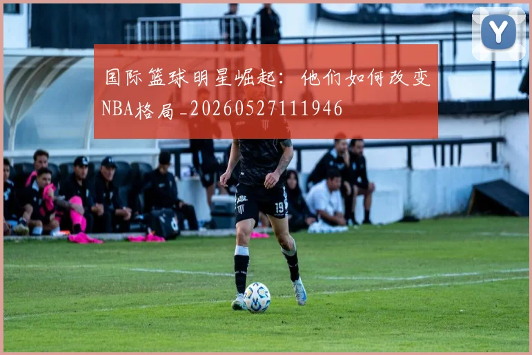 国际篮球明星崛起：他们如何改变NBA格局_20260527111946